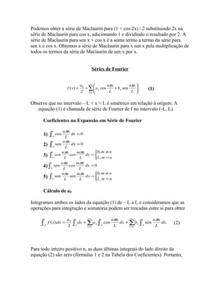 Podemos obter a série de Maclaurin para (1 + cos 2x) / 2 substituindo 2x na 
série de Maclaurin para cos x, adicionando 1 e dividindo o resultado por 2. A 
série de Maclaurin para sen x + cos x é a soma termo a termo da série para 
sen x e cos x. Obtemos a série de Maclaurin para x sen x pela multiplicação de 
todos os termos da série de Maclaurin de sen x por x. 
Séries de Fourier 
å¥ 
b n x 
a n x 
0 cos sen . 
2 
= 
ö çè 
÷ø 
= + æ + 
1 
( ) 
n 
n L 
n L 
a 
f x p p (1) 
Observe que no intervalo – L < x < L é simétrico em relação à origem. A 
equação (1) é chamada de série de Fourier de f no intervalo (-L, L). 
Coeficientes na Expansão em Série de Fourier 
cos npx 0 
= L 
L 
1) ò- 
dx 
L 
sen npx 0 
= L 
L 
2) ò- 
dx 
L 
0, 
3) ò- î í ì 
m ¹ 
n 
m x 
n x 
L 
dx 
= L L m = 
n 
L 
L 
, 
cos p cos p 
sen npx cos m p x 
0 
= L 
L 
4) ò- 
dx 
L 
L 
0, 
5) ò- î í ì 
m ¹ 
n 
m x 
n x 
l 
dx 
= L L m = 
n 
L 
L 
, 
sen p sen p 
Cálculo de a0 
Integramos ambos os lados da equação (1) de – L a L e consideramos que as 
operações para integração e somatória podem ser trocadas entre si para obter 
dx b n x 
¥ 
( ) p p (2) 
dx a n x 
= + + L 
L 
ò ò å ò å ò - 
0 cos sen . 
2 
= 
- 
¥ 
- - 
= 
n 
L 
n L 
n 
L 
n L 
L 
L 
dx 
L 
L 
a 
f x dx 
1 1 
Para todo inteiro positivo n, as duas últimas integrais do lado direito da 
equação (2) são zero (fórmulas 1 e 2 na Tabela dos Coeficientes). Portanto, 
 
