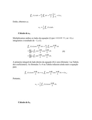 . 
a x L 
ò = ò = ù - - 
0 0 La 
( ) 0 
2 2 
L 
dx 
a 
f x dx L 
L 
L 
L 
= 
- úû 
Então, obtemos a0: 
a = 1 L 
( ) . 
0 
ò- 
L 
f x dx 
L 
Cálculo de am 
Multiplicamos ambos os lados da equação (1) por cos(mpx / L) , m > 0, e 
integramos o resultado de – L a L: 
dx a m x 
f x m x 
p p 
ò ò 
2 
( ) cos 
- - 
a n x 
å ò 
1 
¥ 
p p 
b n x 
å ò 
= 
- 
¥ 
= 
- 
+ 
+ 
= 
1 
0 
cos cos 
cos 
m x 
m x 
sen cos . 
n 
L 
n L 
n 
L 
n L 
L 
L 
L 
L 
dx 
L 
L 
dx 
L 
L 
dx 
L 
L 
p p 
(4) 
A primeira integral do lado direito da equação (4) é zero (fórmula 1 na Tabela 
dos coeficientes). As fórmulas 3 e 4 na Tabela reduzem ainda mais a equação 
para 
f (x) cos mpx dx a cos m p x 
cos m p x 
. 
L 
= L 
= L 
ò ò - - 
m L m dx La 
L 
L 
L 
Portanto, 
a = 1 L 
( ) cos p . 
ò- 
f x m x 
m L dx 
L 
L 
Cálculo de bm 
 