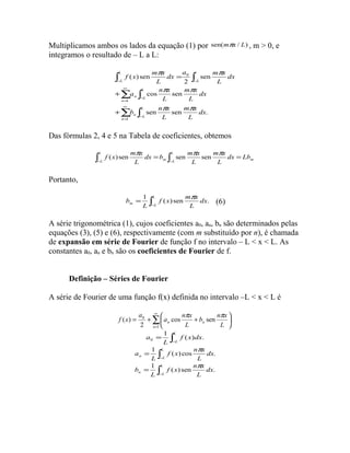 Multiplicamos ambos os lados da equação (1) por sen(mpx / L) , m > 0, e 
integramos o resultado de – L a L: 
dx a m x 
f x m x 
p p 
ò ò 
2 
( ) sen 
- - 
a n x 
å ò 
1 
¥ 
p p 
b n x 
å ò 
= 
- 
¥ 
= 
- 
+ 
+ 
= 
1 
0 
cos sen 
sen 
m x 
m x 
sen sen . 
n 
L 
n L 
n 
L 
n L 
l 
L 
L 
L 
dx 
L 
L 
dx 
L 
L 
dx 
L 
L 
p p 
Das fórmulas 2, 4 e 5 na Tabela de coeficientes, obtemos 
f (x) sen mpx sen p sen p 
m x 
dx b m x 
L 
= L 
= L 
ò ò - - 
m L m dx Lb 
L 
L 
L 
Portanto, 
b = 1 L 
( ) sen p . (6) 
ò- 
f x m x 
m L dx 
L 
L 
A série trigonométrica (1), cujos coeficientes a0, an, bn são determinados pelas 
equações (3), (5) e (6), respectivamente (com m substituído por n), é chamada 
de expansão em série de Fourier de função f no intervalo – L < x < L. As 
constantes a0, an e bn são os coeficientes de Fourier de f. 
Definição – Séries de Fourier 
A série de Fourier de uma função f(x) definida no intervalo –L < x < L é 
å¥ 
b n x 
a n x 
0 cos sen . 
2 
= 
ö çè 
÷ø 
= + æ + 
1 
( ) 
n 
n L 
n L 
a 
f x p p 
a = 1 òL 
f ( x ) dx 
. 
0 
L 
- 
L 
ò- 
a = 1 L 
( ) cos p . 
f x n x 
n L dx 
L 
L 
b = 1 L 
( ) sen p . 
ò- 
f x n x 
n L dx 
L 
L 
