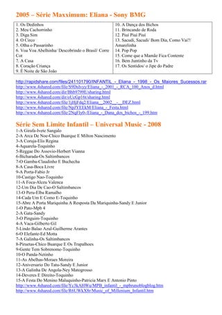 2005 – Série Maxximum: Eliana - Sony BMG
1. Os Dedinhos                                      10. A Dança dos Bichos
2. Meu Cachorrinho                                  11. Brincando de Roda
3. Diga Sim                                         12. Piuí Piuí Piuí
4. O Circo                                          13. Sacudi, Sacudi/ Bom Dia, Como Vai?/
5. Olha o Passarinho                                Amarelinha
6. Voa Voa Abelhinha/ Descobrindo o Brasil/ Corre   14. Pop Pop
Cot                                                 15. Come que a Mamãe Fica Contente
7. A Casa                                           16. Bem Juntinho da Tv
8. Coração Criança                                  17. Os Sentidos/ o Jipe do Padre
9. É Noite de São João

http://rapidshare.com/files/241101790/INFANTIL_-_Eliana_-_1998_-_Os_Maiores_Sucessos.rar
http://www.4shared.com/file/S9DsIvyy/Eliana_-_2001_-_RCA_100_Anos_d.html
http://www.4shared.com/dir/Bhb9799E/sharing.html
http://www.4shared.com/dir/oUcGp16t/sharing.html
http://www.4shared.com/file/1jHjFdq2/Eliana__2002__-__DEZ.html
http://www.4shared.com/file/NpJYEEkM/Eliana_-_Festa.html
http://www.4shared.com/file/2NqFly0-/Eliana_-_Dana_dos_bichos_-_199.htm

Série Sem Limite Infantil – Universal Music - 2008
1-A Girafa-Ivete Sangalo
2-A Arca De Noe-Chico Buarque E Milton Nascimento
3-A Coruja-Elis Regina
4-Aquarela-Toquinho
5-Reggae Do Assovio-Herbert Vianna
6-Bicharada-Os Saltimbancos
7-O Gamba-Claudinho E Buchecha
8-A Casa-Boca Livre
9-A Porta-Fabio Jr
10-Castigo Nao-Toquinho
11-A Foca-Alceu Valenca
12-Um Dia De Cao-O Saltimbancos
13-O Peru-Elba Ramalho
14-Cada Um E Como E-Toquinho
15-Abre A Porta Mariquinha A Resposta Da Mariquinha-Sandy E Junior
1-O Pato-Mpb 4
2-A Gata-Sandy
3-O Pinguim-Toquinho
4-A Vaca-Gilberto Gil
5-Lindo Balao Azul-Guilherme Arantes
6-O Elefante-Ed Motta
7-A Galinha-Os Saltimbancos
8-Piruetas-Chico Buarque E Os Trapalhoes
9-Gente Tem Sobrenome-Toquinho
10-O Panda-Netinho
11-As Abelhas-Moraes Moreira
12-Aniversario Do Tatu-Sandy E Junior
13-A Galinha De Angola-Ney Matogrosso
14-Deveres E Direito-Toquinho
15-A Festa Do Menino Maluquinho-Patricia Marx E Antonio Pinto
http://www.4shared.com/file/Yc3kAHWu/MPB_infantil_-_mpbrunoblogblog.htm
http://www.4shared.com/file/R6UWkX8r/Music_of_Millenium_Infantil.htm
 