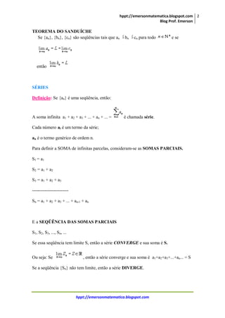 hppt://emersonmatematica.blogspot.com
Blog Prof. Emerson
2
hppt://emersonmatematica.blogspot.com
TEOREMA DO SANDUÍCHE
Se {an}, {bn}, {cn} são seqüências tais que an bn cn para todo e se
então
SÉRIES
Definição: Se {an} é uma seqüência, então:
A soma infinita a1 + a2 + a3 + ... + an + ... = é chamada série.
Cada número ai é um termo da série;
an é o termo genérico de ordem n.
Para definir a SOMA de infinitas parcelas, consideram-se as SOMAS PARCIAIS.
S1 = a1
S2 = a1 + a2
S3 = a1 + a2 + a3
------------------------
Sn = a1 + a2 + a3 + ... + an-1 + an
E a SEQÜÊNCIA DAS SOMAS PARCIAIS
S1, S2, S3, ..., Sn, ...
Se essa seqüência tem limite S, então a série CONVERGE e sua soma é S.
Ou seja: Se , então a série converge e sua soma é a1+a2+a3+...+an... = S
Se a seqüência {Sn} não tem limite, então a série DIVERGE.
 