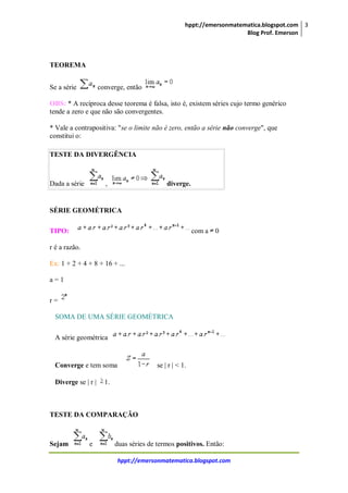 hppt://emersonmatematica.blogspot.com
Blog Prof. Emerson
3
hppt://emersonmatematica.blogspot.com
TEOREMA
Se a série converge, então
OBS: * A recíproca desse teorema é falsa, isto é, existem séries cujo termo genérico
tende a zero e que não são convergentes.
* Vale a contrapositiva: "se o limite não é zero, então a série não converge", que
constitui o:
TESTE DA DIVERGÊNCIA
Dada a série , diverge.
SÉRIE GEOMÉTRICA
TIPO: com a 0
r é a razão.
Ex: 1 + 2 + 4 + 8 + 16 + ...
a = 1
r =
SOMA DE UMA SÉRIE GEOMÉTRICA
A série geométrica
Converge e tem soma se | r | < 1.
Diverge se | r | 1.
TESTE DA COMPARAÇÃO
Sejam e duas séries de termos positivos. Então:
 