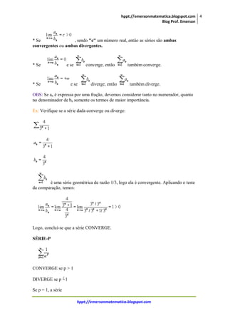 hppt://emersonmatematica.blogspot.com
Blog Prof. Emerson
4
hppt://emersonmatematica.blogspot.com
* Se , sendo "c" um número real, então as séries são ambas
convergentes ou ambas divergentes.
* Se e se converge, então também converge.
* Se e se diverge, então também diverge.
OBS: Se an é expressa por uma fração, devemos considerar tanto no numerador, quanto
no denominador de bn somente os termos de maior importância.
Ex: Verifique se a série dada converge ou diverge:
é uma série geométrica de razão 1/3, logo ela é convergente. Aplicando o teste
da comparação, temos:
Logo, conclui-se que a série CONVERGE.
SÉRIE-P
CONVERGE se p > 1
DIVERGE se p 1
Se p = 1, a série
 