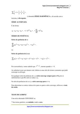 hppt://emersonmatematica.blogspot.com
Blog Prof. Emerson
5
hppt://emersonmatematica.blogspot.com
é chamada SÉRIE HARMÔNICA e, de acordo com o
teorema, é divergente.
SÉRIE ALTERNADA
É da forma:
SÉRIES DE POTÊNCIA
Séries de potências de x:
ou
Séries de potência de (x-c):
Por conveniência, vamos admitir que , mesmo quando x = 0.
Ao substituir x por um número real, obtém-se uma série de termos constantes que pode
convergir ou divergir.
Em qualquer série de potências de x, a série converge sempre para x=0, pois se
substituirmos x por 0 a série se reduz a a0.
Na série de potências de (x-c), a série converge para x = c.
Para determinar os outros valores de x para os quais a série converge, utiliza-se o teste
da razão.
TESTE DE LEIBINZ
Uma série alternada CONVERGE se:
* Seu termo genérico, em módulo, tende a zero.
 
