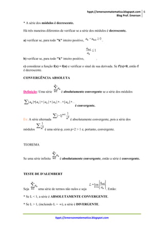 hppt://emersonmatematica.blogspot.com
Blog Prof. Emerson
6
hppt://emersonmatematica.blogspot.com
* A série dos módulos é decrescente.
Há três maneiras diferentes de verificar se a série dos módulos é decrescente.
a) verificar se, para todo "k" inteiro positivo, .
b) verificar se, para todo "k" inteiro positivo, .
c) considerar a função f(x) = f(n) e verificar o sinal de sua derivada. Se f'(x)<0, então f
é decrescente.
CONVERGÊNCIA ABSOLUTA
Definição: Uma série é absolutamente convergente se a série dos módulos
é convergente.
Ex: A série alternada é absolutamente convergente, pois a série dos
módulos é uma série-p, com p=2 > 1 e, portanto, convergente.
TEOREMA
Se uma série infinita é absolutamente convergente, então a série é convergente.
TESTE DE D'ALEMBERT
Seja uma série de termos não nulos e seja . Então:
* Se L < 1, a série é ABSOLUTAMENTE CONVERGENTE.
* Se L > 1, (incluindo L = ), a série é DIVERGENTE.
 