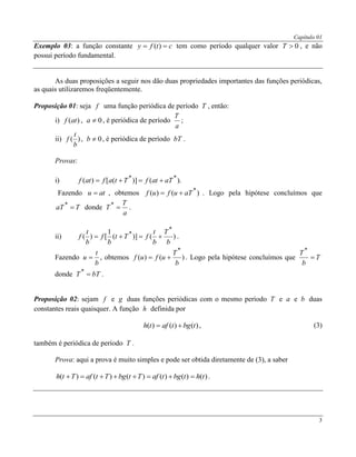 Capítulo 01
3
Exemplo 03: a função constante ctfy  )( tem como período qualquer valor 0T , e não
possui período fundamental.
As duas proposições a seguir nos dão duas propriedades importantes das funções periódicas,
as quais utilizaremos freqüentemente.
Proposição 01: seja f uma função periódica de período T , então:
i) )(atf , 0a , é periódica de período
a
T
;
ii) )(
b
t
f , 0b , é periódica de período bT .
Provas:
i) ).()]([)( **
aTatfTtafatf 
Fazendo atu  , obtemos )()( *
aTufuf  . Logo pela hipótese concluímos que
TaT *
donde
a
T
T *
.
ii) )()](
1
[)(
*
*
b
T
b
t
fTt
b
f
b
t
f  .
Fazendo
b
t
u  , obtemos )()(
*
b
T
ufuf  . Logo pela hipótese concluímos que T
b
T

*
donde bTT *
.
Proposição 02: sejam f e g duas funções periódicas com o mesmo período T e a e b duas
constantes reais quaisquer. A função h definida por
)()()( tbgtafth  , (3)
também é periódica de período T .
Prova: aqui a prova é muito simples e pode ser obtida diretamente de (3), a saber
)()()()()()( thtbgtafTtbgTtafTth  .
 