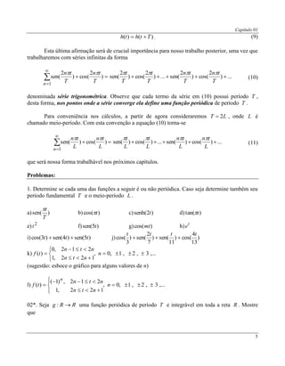 Capítulo 01
5
)()( Tthth  . (9)
Esta última afirmação será de crucial importância para nosso trabalho posterior, uma vez que
trabalharemos com séries infinitas da forma


1
)
2
cos()
2
sen(
n
T
tn
T
tn 
...)
2
cos()
2
sen(...)
2
cos()
2
sen( 
T
tn
T
tn
T
t
T
t 
(10)
denominada série trigonométrica. Observe que cada termo da série em (10) possui período T ,
desta forma, nos pontos onde a série converge ela define uma função periódica de período T .
Para conveniência nos cálculos, a partir de agora consideraremos LT 2 , onde L é
chamado meio-período. Com esta convenção a equação (10) torna-se


1
)cos()sen(
n
L
tn
L
tn 
...)cos()sen(...)cos()sen( 
L
tn
L
tn
L
t
L
t 
(11)
que será nossa forma trabalhável nos próximos capítulos.
Problemas:
1. Determine se cada uma das funções a seguir é ou não períódica. Caso seja determine também seu
período fundamental T e o meio-período L .
a) )sen(
T
t
b) )cos( t c) )2senh( t d) )tan( t
e) 2
t f) )5sen( t g) )cos(mt h) t
e
i) )5sen()4sen()3cos( ttt  j) )
13
4
cos()
11
sen()
7
2
sen()
3
cos(
tttt

k) ,...3,2,1,0,
122,1
212,0
)( 





 n
ntn
ntn
tf
(sugestão: esboce o gráfico para alguns valores de n)
l) ,...3,2,1,0,
122,1
212,)1(
)( 






 n
ntn
ntn
tf
n
02*. Seja RRg : uma função periódica de período T e integrável em toda a reta R . Mostre
que
 