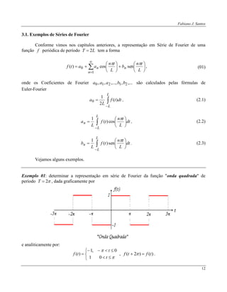 Fabiano J. Santos
12
3.1. Exemplos de Séries de Fourier
Conforme vimos nos capítulos anteriores, a representação em Série de Fourier de uma
função f periódica de período LT 2 tem a forma
















1
0 sencos)(
n
nn
L
tn
b
L
tn
aatf

, (01)
onde os Coeficientes de Fourier ,...,,...,,, 21210 bbaaa são calculados pelas fórmulas de
Euler-Fourier



L
L
dttf
L
a )(
2
1
0 , (2.1)









L
L
n dt
L
tn
tf
L
a

cos)(
1
, (2.2)









L
L
n dt
L
tn
tf
L
b

sen)(
1
. (2.3)
Vejamos alguns exemplos.
Exemplo 01: determinar a representação em série de Fourier da função "onda quadrada" de
período 2T , dada graficamente por
e analiticamente por:








t
t
tf
01
0,1
)( , )()2( tftf   .
 