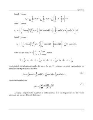 Capítulo 03
13
Por (2.1) temos
0
2
1
)(
2
1
)(
2
1
0
0
0 








 






dtdtdttfdttf
L
a
L
L
.
Por (2.2) temos
      0coscos
1
cos)(
1
cos)(
1
0
0















 







dtntdtntdtnttfdt
L
tn
tf
L
a
L
L
n .
Por (2.3) temos
     )cos(1
2
sensen
1
sen)(
1
0
0





n
n
dtntdtntdt
L
tn
tf
L
b
L
L
n 














 

.
Uma vez que





ímparén
parén
n
,1
,1
)cos(  , temos

4
1 b , 02 b ,
3
4
3 b , 04 b ,
5
4
5 b , 06 b ,
7
4
7 b
e substituindo os valores encontrados de nn baa ,,0 em (01) obtemos a seguinte representação em
Série de Fourier para a onda quadrada
        ...7sen
7
4
5sen
5
4
3sen
3
4
sen
4
)(  tttttf

,
(3.1)
ou mais compactamente
 






1
12
)12(sen4
)(
k
k
tk
tf

.
(3.2)
A figura a seguir ilustra o gráfico da onda quadrada e de sua respectiva Série de Fourier
utilizando um número diferente de termos
 