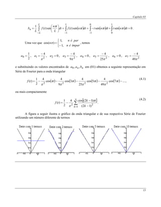 Capítulo 03
15
      0sensensen)(sen)(
1
1
0
0
1
1
1






 

dttntdttntdttntfdt
L
tn
tf
L
b
L
L
n 

.
Uma vez que





ímparén
parén
n
,1
,1
)cos(  , temos
2
1
0 a ,
21
4


a , 02 a ,
23
9
4


a , 04 a ,
25
25
4


a , 06 a ,
27
49
4


a
e substituindo os valores encontrados de nn baa ,,0 em (01) obtemos a seguinte representação em
Série de Fourier para a onda triangular
        ...7cos
49
4
5cos
25
4
3cos
9
4
cos
4
2
1
)(
2222
 tttttf 







,
(4.1)
ou mais compactamente
 


 


1
22
)12(
)12(cos4
2
1
)(
k k
tk
tf


.
(4.2)
A figura a seguir ilustra o gráfico da onda triangular e de sua respectiva Série de Fourier
utilizando um número diferente de termos
 
