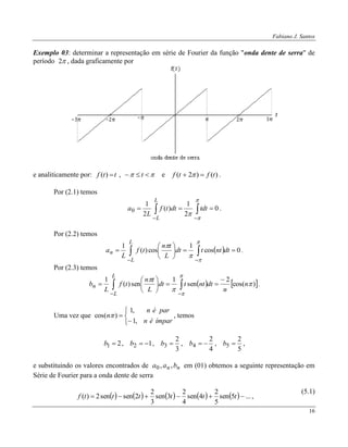 Fabiano J. Santos
16
Exemplo 03: determinar a representação em série de Fourier da função "onda dente de serra" de
período 2 , dada graficamente por
e analiticamente por:   tttf ,)( e )()2( tftf   .
Por (2.1) temos
0
2
1
)(
2
1
0  




tdtdttf
L
a
L
L
.
Por (2.2) temos
  0cos
1
cos)(
1






 





dtnttdt
L
tn
tf
L
a
L
L
n .
Por (2.3) temos
   )cos(
2
sen
1
sen)(
1





n
n
dtnttdt
L
tn
tf
L
b
L
L
n







 

.
Uma vez que





ímparén
parén
n
,1
,1
)cos(  , temos
21 b , 12 b ,
3
2
3 b ,
4
2
4 b ,
5
2
5 b ,
e substituindo os valores encontrados de nn baa ,,0 em (01) obtemos a seguinte representação em
Série de Fourier para a onda dente de serra
          ...5sen
5
2
4sen
4
2
3sen
3
2
2sensen2)(  ttttttf ,
(5.1)
 