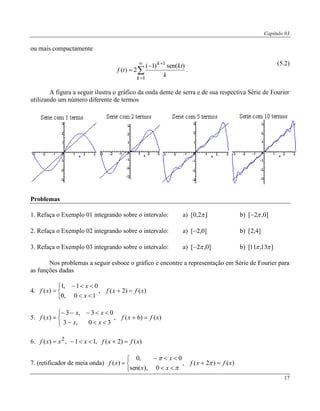 Capítulo 03
17
ou mais compactamente






1
1
)sen()1(
2)(
k
k
k
kt
tf .
(5.2)
A figura a seguir ilustra o gráfico da onda dente de serra e de sua respectiva Série de Fourier
utilizando um número diferente de termos
Problemas
1. Refaça o Exemplo 01 integrando sobre o intervalo: a) ]2,0[  b) ]0,2[ 
2. Refaça o Exemplo 02 integrando sobre o intervalo: a) ]0,2[ b) ]4,2[
3. Refaça o Exemplo 03 integrando sobre o intervalo: a) ]0,2[  b) ]13,11[ 
Nos problemas a seguir esboce o gráfico e encontre a representação em Série de Fourier para
as funções dadas
4.






 )()2(,
10,0
01,1
)( xfxf
x
x
xf
5.






 )()6(,
30,3
03,3
)( xfxf
xx
xx
xf
6. )()2(,11,)( 2
xfxfxxxf 
7. (retificador de meia onda)






 )()2(,
0),sen(
0,0
)( xfxf
xx
x
xf 


 