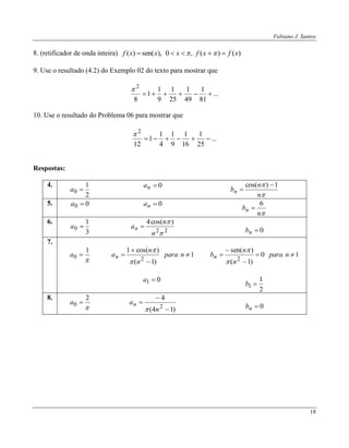 Fabiano J. Santos
18
8. (retificador de onda inteira) )()(,0),sen()( xfxfxxxf  
9. Use o resultado (4.2) do Exemplo 02 do texto para mostrar que
...
81
1
49
1
25
1
9
1
1
8
2


10. Use o resultado do Problema 06 para mostrar que
...
25
1
16
1
9
1
4
1
1
12
2


Respostas:
4.
2
1
0 a
0na


n
n
bn
1)cos( 

5. 00 a 0na
n
bn
6

6.
3
1
0 a
22
)cos(4


n
n
an 
0nb
7.

1
0 a 1
)1(
)cos(1
2



 npara
n
n
an


10
)1(
)sen(
2



 npara
n
n
bn


01 a
2
1
1 b
8.

2
0 a
)14(
4
2



n
an
 0nb
 