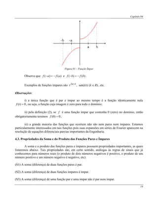 Capítulo 04
19
Figura 01 – Função Ímpar
Observe que )()( afaf  e )()( bfbf  .
Exemplos de funções ímpares são 12 n
t , )()sen( Rkkt  , etc.
Observações:
i) a única função que é par e ímpar ao mesmo tempo é a função identicamente nula
0)( tf , ou seja, a função cuja imagem é zero para todo o domínio;
ii) pela definição (2), se f é uma função ímpar que contenha 0 (zero) no domínio, então
obrigatoriamente teremos 0)0( f ;
iii) a grande maioria das funções que ocorrem não são nem pares nem ímpares. Estamos
particularmente interessados em tais funções pois suas expansões em séries de Fourier aparecem na
resolução de equações diferenciais parcias importantes da Engenharia.
4.3. Propriedades da Soma e do Produto das Funções Pares e Ímpares
A soma e o produto das funções pares e ímpares possuem propriedades importantes, as quais
listaremos abaixo. Tais propriedades são, em certo sentido, análogas às regras de sinais que já
conhecemos para números reais (o produto de dois números negativos é positivo, o produto de um
número positivo e um número negativo é negativo, etc).
(S1) A soma (diferença) de duas funções pares é par.
(S2) A soma (diferença) de duas funções ímpares é ímpar.
(S3) A soma (diferença) de uma função par e uma ímpar não é par nem ímpar.
 