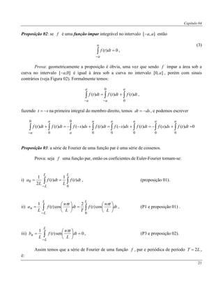 Capítulo 04
21
Proposição 02: se f é uma função ímpar integrável no intervalo ],[ aa então
0)( 

a
a
dttf ,
(3)
Prova: geometricamente a proposição é óbvia, uma vez que sendo f ímpar a área sob a
curva no intervalo ]0,[ a é igual à área sob a curva no intervalo ],0[ a , porém com sinais
contrários (veja Figura 02). Formalmente temos:
 

a
a
a
a
dttfdttfdttf
0
0
)()()( ,
fazendo st  na primeira integral do membro direito, temos dsdt  , e podemos escrever
0)()()()()()()()(
00000
0
0
0
 

aaaaa
a
a
a
dttfdssfdttfdssfdttfdssfdttfdttf
Proposição 03: a série de Fourier de uma função par é uma série de cossenos.
Prova: seja f uma função par, então os coeficientes de Euler-Fourier tornam-se:
i)  

LL
L
dttf
L
dttf
L
a
0
0 )(
1
)(
2
1
, (proposição 01).
ii)  













LL
L
n dt
L
tn
tf
T
dt
L
tn
tf
L
a
0
cos)(
2
cos)(
1 
, (P1 e proposição 01) .
iii) 0sen)(
1






 

L
L
n dt
L
tn
tf
L
b

, (P3 e proposição 02).
Assim temos que a série de Fourier de uma função f , par e periódica de período LT 2 ,
é:
 