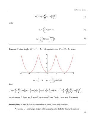 Fabiano J. Santos
22










1
0 cos)(
n
n
L
tn
aatf

, (4)
onde

L
dttf
L
a
0
0 )(
1
e
 






L
n dt
L
tn
tf
L
a
0
cos)(
2 
.
(5a)
(5b)
Exemplo 01: dada função 2
)( ttf  , 22  t , periódica com )2(4  LT , temos:
3
4
0 a e )cos(
16
22


n
n
an 
logo
        















1
222
3
2
1
2 2
cos
16
3
4
...2cos
16
1
cos
9
1
cos
4
1
cos
16
3
4
)(
k
tk
k
tttttf




,
ou seja, como f é par, seu desenvolvimento em série de Fourier é uma série de cossenos.
Proposição 04: a série de Fourier de uma função ímpar é uma série de senos.
Prova: seja f uma função ímpar, então os coeficientes de Euler-Fourier tornam-se:
 