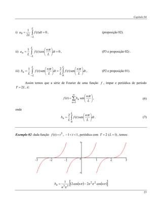 Capítulo 04
23
i) 0)(
2
1
0  

L
L
dttf
L
a , (proposição 02).
ii) 0cos)(
1






 

L
L
n dt
L
tn
tf
L
a

, (P3 e proposição 02) .
iii)  













LL
L
n dt
L
tn
tf
L
dt
L
tn
tf
L
b
0
sen)(
2
sen)(
1 
, (P2 e proposição 01).
Assim temos que a série de Fourier de uma função f , ímpar e periódica de período
LT 2 , é:










1
sen)(
n
n
L
tn
btf

, (6)
onde
 






L
n dt
L
tn
tf
L
b
0
sen)(
2 
. (7)
Exemplo 02: dada função 3
)( ttf  , 11  t , periódica com )1(2  LT , temos:
    

nnn
n
bn cos2cos12
1 22
33

 