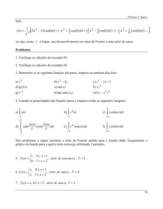 Fabiano J. Santos
24
logo
        ...4sen)(3sen)(2sen)(sen)122(
1
)( 16
32
2
1
9
42
3
2
2
322
3
 tttttf 

ou seja, como f é ímpar, seu desenvolvimento em série de Fourier é uma série de senos.
Problemas
1. Verifique os cálculos do exemplo 01.
2. Verifique os cálculos do exemplo 02.
3. Determine se as seguintes funções são pares, ímpares ou nenhum dos dois:
a) 3
x b) xx 23
 c) 123
 xx
d) )2( xtg e) )sec(x f) 3
|| x
g) x
e
h) |))sen(ln(| x i) 43
)2( xx 
4. Usando as propriedades das funções pares e ímpares avalie as seguintes integrais:
a) 

1
1
xdx b) 

1
1
4
dxx c) 



dxnxx )sen(
d) 

2
2
)
2
cos()
2
sen(
T
T
dx
T
xn
T
xn 
e) 



dxnxx )sen(4
f) 



dxnxx )cos(
Nos problemas a seguir encontre a série de Fourier pedida para a função dada. Esquematize o
gráfico da função para a qual a série converge utilizando 3 períodos.
5.






 4,sencos;
21,0
10,1
)( Tosdesérie
x
x
xf
6.






 4,sen;
21,1
10,
)( Tosdesérie
x
xx
xf
7. 2,sen;10,)(  Tosdesériexxxf
 