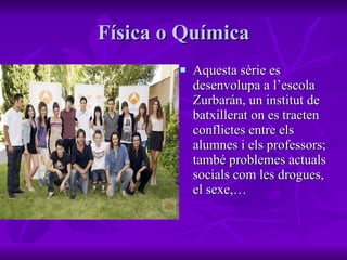 Física o Química Aquesta sèrie es desenvolupa a l’escola Zurbarán, un institut de batxillerat on es tracten conflictes entre els alumnes i els professors; també problemes actuals socials com les drogues, el sexe,… 
