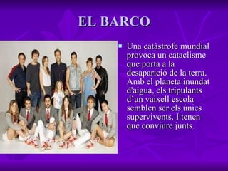 EL BARCO Una catàstrofe mundial provoca un cataclisme que porta a la desaparició de la terra. Amb el planeta inundat d'aigua, els tripulants d’un vaixell escola semblen ser els únics supervivents. I tenen que conviure junts.   