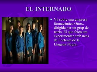 EL INTERNADO Va sobre una  empresa farmacéutica Ottox, dirigida per un grup de nazis. El que feien era experimentar amb nens de l’orfenat de la Llaguna Negra. 