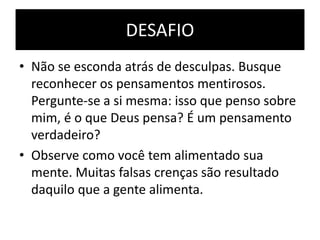 DESAFIO
• Não se esconda atrás de desculpas. Busque
reconhecer os pensamentos mentirosos.
Pergunte-se a si mesma: isso que penso sobre
mim, é o que Deus pensa? É um pensamento
verdadeiro?
• Observe como você tem alimentado sua
mente. Muitas falsas crenças são resultado
daquilo que a gente alimenta.
 