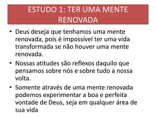 ESTUDO 1: TER UMA MENTE
RENOVADA
• Deus deseja que tenhamos uma mente
renovada, pois é impossível ter uma vida
transformada se não houver uma mente
renovada.
• Nossas atitudes são reflexos daquilo que
pensamos sobre nós e sobre tudo a nossa
volta.
• Somente através de uma mente renovada
podemos experimentar a boa e perfeita
vontade de Deus, seja em qualquer área de
sua vida
 