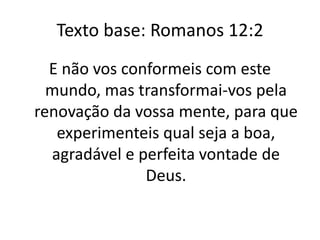 Texto base: Romanos 12:2
E não vos conformeis com este
mundo, mas transformai-vos pela
renovação da vossa mente, para que
experimenteis qual seja a boa,
agradável e perfeita vontade de
Deus.
 
