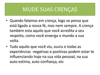 MUDE SUAS CRENÇAS
• Quando falamos em crença, logo se pensa que
está ligado a nossa fé, mas nem sempre. A crença
também esta aquilo que você acredita a seu
respeito, como você enxerga o mundo a sua
volta.
• Tudo aquilo que você viu, ouviu e todas as
experiências negativas e positivas podem estar te
influenciando hoje na sua vida pessoal, na sua
auto estima, auto confiança, etc
 