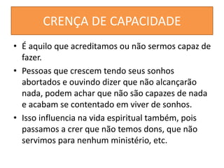 CRENÇA DE CAPACIDADE
• É aquilo que acreditamos ou não sermos capaz de
fazer.
• Pessoas que crescem tendo seus sonhos
abortados e ouvindo dizer que não alcançarão
nada, podem achar que não são capazes de nada
e acabam se contentado em viver de sonhos.
• Isso influencia na vida espiritual também, pois
passamos a crer que não temos dons, que não
servimos para nenhum ministério, etc.
 