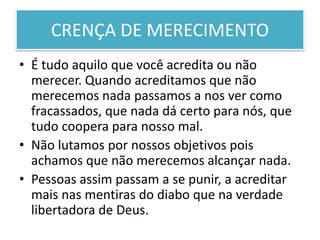 CRENÇA DE MERECIMENTO
• É tudo aquilo que você acredita ou não
merecer. Quando acreditamos que não
merecemos nada passamos a nos ver como
fracassados, que nada dá certo para nós, que
tudo coopera para nosso mal.
• Não lutamos por nossos objetivos pois
achamos que não merecemos alcançar nada.
• Pessoas assim passam a se punir, a acreditar
mais nas mentiras do diabo que na verdade
libertadora de Deus.
 