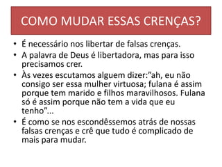 COMO MUDAR ESSAS CRENÇAS?
• É necessário nos libertar de falsas crenças.
• A palavra de Deus é libertadora, mas para isso
precisamos crer.
• Às vezes escutamos alguem dizer:”ah, eu não
consigo ser essa mulher virtuosa; fulana é assim
porque tem marido e filhos maravilhosos. Fulana
só é assim porque não tem a vida que eu
tenho”...
• É como se nos escondêssemos atrás de nossas
falsas crenças e crê que tudo é complicado de
mais para mudar.
 