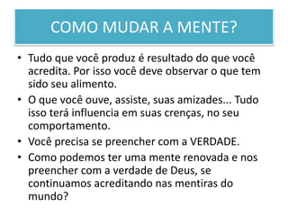 COMO MUDAR A MENTE?
• Tudo que você produz é resultado do que você
acredita. Por isso você deve observar o que tem
sido seu alimento.
• O que você ouve, assiste, suas amizades... Tudo
isso terá influencia em suas crenças, no seu
comportamento.
• Você precisa se preencher com a VERDADE.
• Como podemos ter uma mente renovada e nos
preencher com a verdade de Deus, se
continuamos acreditando nas mentiras do
mundo?
 