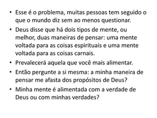 • Esse é o problema, muitas pessoas tem seguido o
que o mundo diz sem ao menos questionar.
• Deus disse que há dois tipos de mente, ou
melhor, duas maneiras de pensar: uma mente
voltada para as coisas espirituais e uma mente
voltada para as coisas carnais.
• Prevalecerá aquela que você mais alimentar.
• Então pergunte a si mesma: a minha maneira de
pensar me afasta dos propósitos de Deus?
• Minha mente é alimentada com a verdade de
Deus ou com minhas verdades?
 