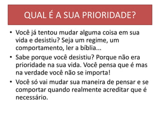 QUAL É A SUA PRIORIDADE?
• Você já tentou mudar alguma coisa em sua
vida e desistiu? Seja um regime, um
comportamento, ler a bíblia...
• Sabe porque você desistiu? Porque não era
prioridade na sua vida. Você pensa que é mas
na verdade você não se importa!
• Você só vai mudar sua maneira de pensar e se
comportar quando realmente acreditar que é
necessário.
 