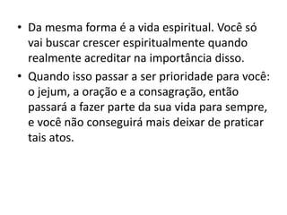 • Da mesma forma é a vida espiritual. Você só
vai buscar crescer espiritualmente quando
realmente acreditar na importância disso.
• Quando isso passar a ser prioridade para você:
o jejum, a oração e a consagração, então
passará a fazer parte da sua vida para sempre,
e você não conseguirá mais deixar de praticar
tais atos.
 
