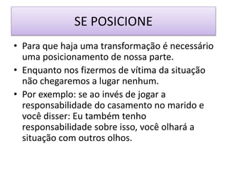 SE POSICIONE
• Para que haja uma transformação é necessário
uma posicionamento de nossa parte.
• Enquanto nos fizermos de vítima da situação
não chegaremos a lugar nenhum.
• Por exemplo: se ao invés de jogar a
responsabilidade do casamento no marido e
você disser: Eu também tenho
responsabilidade sobre isso, você olhará a
situação com outros olhos.
 