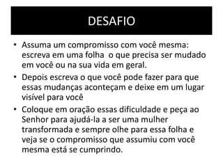 DESAFIO
• Assuma um compromisso com você mesma:
escreva em uma folha o que precisa ser mudado
em você ou na sua vida em geral.
• Depois escreva o que você pode fazer para que
essas mudanças aconteçam e deixe em um lugar
visível para você
• Coloque em oração essas dificuldade e peça ao
Senhor para ajudá-la a ser uma mulher
transformada e sempre olhe para essa folha e
veja se o compromisso que assumiu com você
mesma está se cumprindo.
 