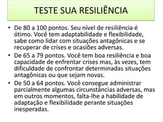 TESTE SUA RESILIÊNCIA
• De 80 a 100 pontos. Seu nível de resiliência é
ótimo. Você tem adaptabilidade e flexibilidade,
sabe como lidar com situações antagônicas e se
recuperar de crises e ocasiões adversas.
• De 65 a 79 pontos. Você tem boa resiliência e boa
capacidade de enfrentar crises mas, às vezes, tem
dificuldade de confrontar determinadas situações
antagônicas ou que sejam novas.
• De 50 a 64 pontos. Você consegue administrar
parcialmente algumas circunstâncias adversas, mas
em outros momentos, falta-lhe a habilidade de
adaptação e flexibilidade perante situações
inesperadas.
 
