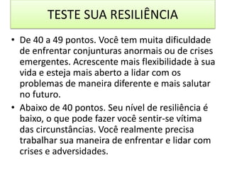 TESTE SUA RESILIÊNCIA
• De 40 a 49 pontos. Você tem muita dificuldade
de enfrentar conjunturas anormais ou de crises
emergentes. Acrescente mais flexibilidade à sua
vida e esteja mais aberto a lidar com os
problemas de maneira diferente e mais salutar
no futuro.
• Abaixo de 40 pontos. Seu nível de resiliência é
baixo, o que pode fazer você sentir-se vítima
das circunstâncias. Você realmente precisa
trabalhar sua maneira de enfrentar e lidar com
crises e adversidades.
 
