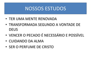 NOSSOS ESTUDOS
• TER UMA MENTE RENOVADA
• TRANSFORMADA SEGUNDO A VONTADE DE
DEUS
• VENCER O PECADO É NECESSÁRIO E POSSÍVEL
• CUIDANDO DA ALMA
• SER O PERFUME DE CRISTO
 