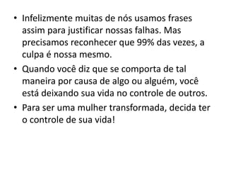 • Infelizmente muitas de nós usamos frases
assim para justificar nossas falhas. Mas
precisamos reconhecer que 99% das vezes, a
culpa é nossa mesmo.
• Quando você diz que se comporta de tal
maneira por causa de algo ou alguém, você
está deixando sua vida no controle de outros.
• Para ser uma mulher transformada, decida ter
o controle de sua vida!
 