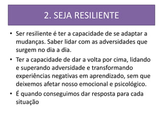 2. SEJA RESILIENTE
• Ser resiliente é ter a capacidade de se adaptar a
mudanças. Saber lidar com as adversidades que
surgem no dia a dia.
• Ter a capacidade de dar a volta por cima, lidando
e superando adversidade e transformando
experiências negativas em aprendizado, sem que
deixemos afetar nosso emocional e psicológico.
• É quando conseguimos dar resposta para cada
situação
 