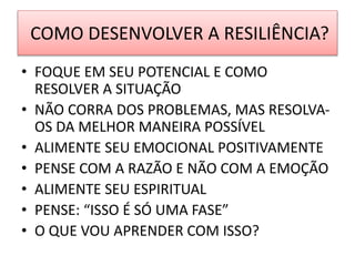 COMO DESENVOLVER A RESILIÊNCIA?
• FOQUE EM SEU POTENCIAL E COMO
RESOLVER A SITUAÇÃO
• NÃO CORRA DOS PROBLEMAS, MAS RESOLVA-
OS DA MELHOR MANEIRA POSSÍVEL
• ALIMENTE SEU EMOCIONAL POSITIVAMENTE
• PENSE COM A RAZÃO E NÃO COM A EMOÇÃO
• ALIMENTE SEU ESPIRITUAL
• PENSE: “ISSO É SÓ UMA FASE”
• O QUE VOU APRENDER COM ISSO?
 