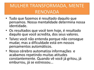 MULHER TRANSFORMADA, MENTE
RENOVADA
• Tudo que fazemos é resultado daquilo que
pensamos. Nossa mentalidade determina nossa
identidade.
• Os resultados que você tem hoje, é resultado
daquilo que você acredita, dos seus valores.
• Talvez você não entenda porque não consegue
mudar, mas a dificuldade está em nossos
pensamentos automáticos.
• Nosso cérebro automatiza informações e
acabamos repetindo muitas atitudes
constantemente. Quando vê você já gritou, já
emburrou, já se estressou...
 