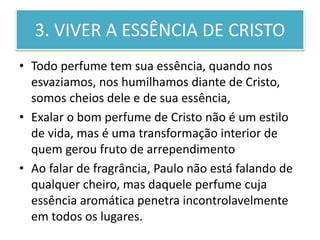3. VIVER A ESSÊNCIA DE CRISTO
• Todo perfume tem sua essência, quando nos
esvaziamos, nos humilhamos diante de Cristo,
somos cheios dele e de sua essência,
• Exalar o bom perfume de Cristo não é um estilo
de vida, mas é uma transformação interior de
quem gerou fruto de arrependimento
• Ao falar de fragrância, Paulo não está falando de
qualquer cheiro, mas daquele perfume cuja
essência aromática penetra incontrolavelmente
em todos os lugares.
 