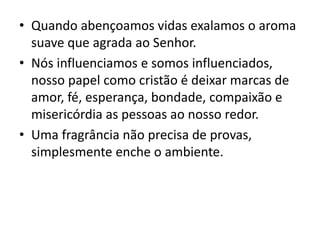 • Quando abençoamos vidas exalamos o aroma
suave que agrada ao Senhor.
• Nós influenciamos e somos influenciados,
nosso papel como cristão é deixar marcas de
amor, fé, esperança, bondade, compaixão e
misericórdia as pessoas ao nosso redor.
• Uma fragrância não precisa de provas,
simplesmente enche o ambiente.
 