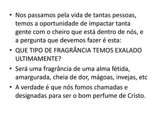 • Nos passamos pela vida de tantas pessoas,
temos a oportunidade de impactar tanta
gente com o cheiro que está dentro de nós, e
a pergunta que devemos fazer é esta:
• QUE TIPO DE FRAGRÂNCIA TEMOS EXALADO
ULTIMAMENTE?
• Será uma fragrância de uma alma fétida,
amargurada, cheia de dor, mágoas, invejas, etc
• A verdade é que nós fomos chamadas e
designadas para ser o bom perfume de Cristo.
 