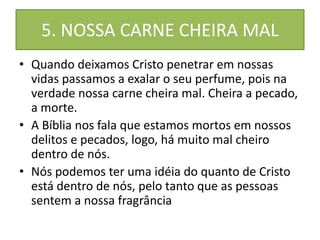 5. NOSSA CARNE CHEIRA MAL
• Quando deixamos Cristo penetrar em nossas
vidas passamos a exalar o seu perfume, pois na
verdade nossa carne cheira mal. Cheira a pecado,
a morte.
• A Bíblia nos fala que estamos mortos em nossos
delitos e pecados, logo, há muito mal cheiro
dentro de nós.
• Nós podemos ter uma idéia do quanto de Cristo
está dentro de nós, pelo tanto que as pessoas
sentem a nossa fragrância
 