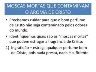 MOSCAS MORTAS QUE CONTAMINAM
O AROMA DE CRISTO
• Precisamos cuidar para que o bom perfume
de Cristo não seja contaminado pelos odores
do mundo.
• Identifiquemos quais são as “moscas mortas”
que podem estragar a fragrância de Cristo:
1) Ingratidão – estraga qualquer perfume bom
de Cristo, pois nada presta, nada é suficiente
 